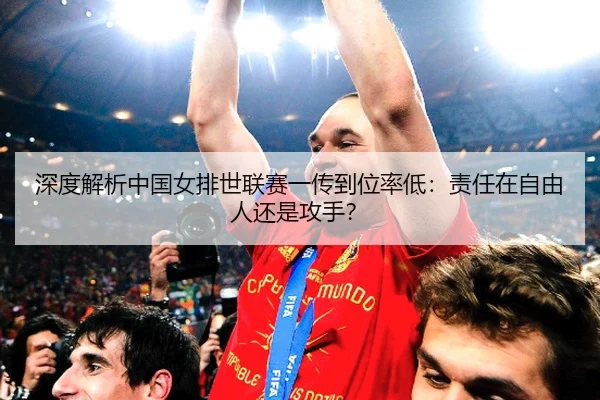 深度解析中国女排世联赛一传到位率低：责任在自由人还是攻手？